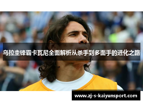 乌拉圭锋霸卡瓦尼全面解析从杀手到多面手的进化之路