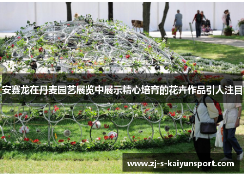 安赛龙在丹麦园艺展览中展示精心培育的花卉作品引人注目 安赛龙在丹麦园艺展览中展示精心培育的花卉作品引人注目