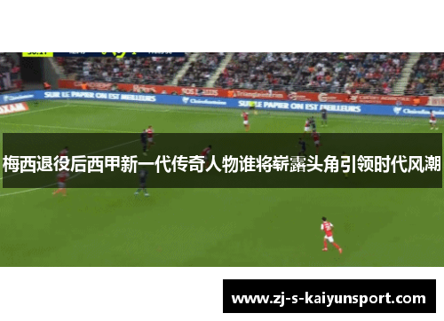 梅西退役后西甲新一代传奇人物谁将崭露头角引领时代风潮 梅西退役后西甲新一代传奇人物谁将崭露头角引领时代风潮