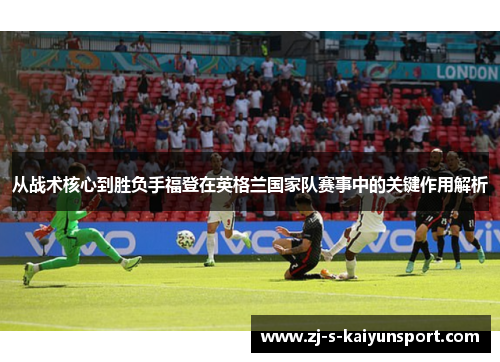 从战术核心到胜负手福登在英格兰国家队赛事中的关键作用解析