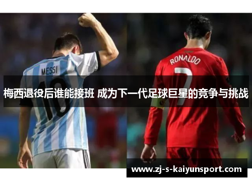 梅西退役后谁能接班 成为下一代足球巨星的竞争与挑战