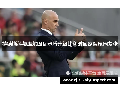 特德斯科与库尔图瓦矛盾升级比利时国家队氛围紧张 特德斯科与库尔图瓦矛盾升级比利时国家队氛围紧张