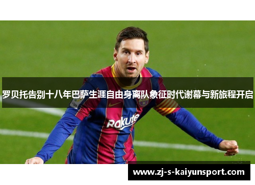 罗贝托告别十八年巴萨生涯自由身离队象征时代谢幕与新旅程开启